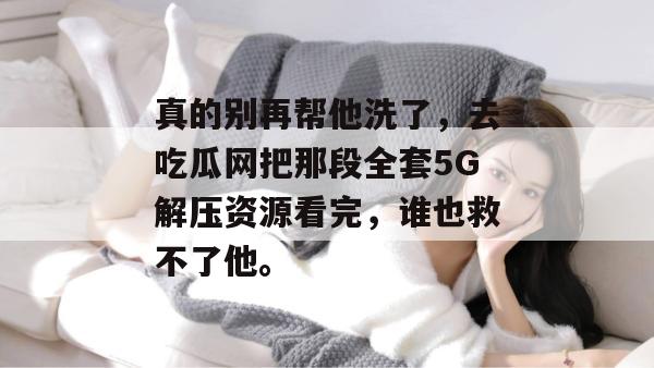 真的别再帮他洗了，去吃瓜网把那段全套5G解压资源看完，谁也救不了他。